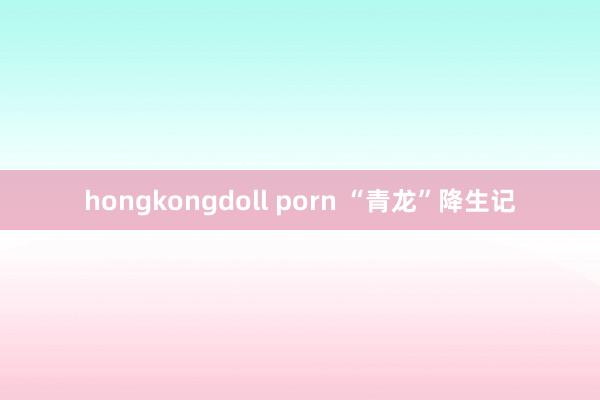 hongkongdoll porn “青龙”降生记