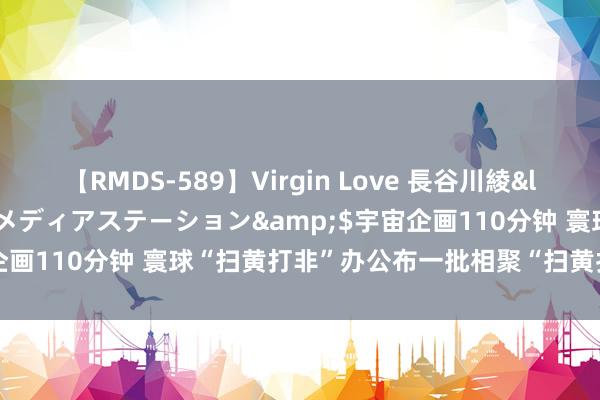 【RMDS-589】Virgin Love 長谷川綾</a>2010-05-17メディアステーション&$宇宙企画110分钟 寰球“扫黄打非”办公布一批相聚“扫黄打非”大案要案