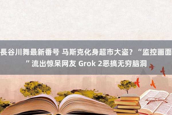 長谷川舞最新番号 马斯克化身超市大盗？“监控画面”流出惊呆网友 Grok 2恶搞无穷脑洞