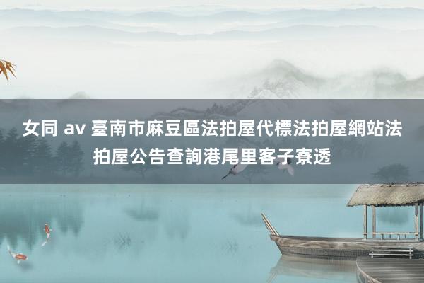 女同 av 臺南市麻豆區法拍屋代標法拍屋網站法拍屋公告查詢港尾里客子寮透