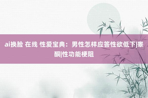 ai换脸 在线 性爱宝典：男性怎样应答性欲低下|睾酮|性功能梗阻