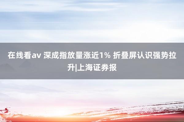 在线看av 深成指放量涨近1% 折叠屏认识强势拉升|上海证券报