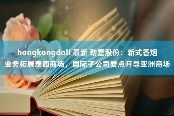 hongkongdoll 最新 劲嘉股份：新式香烟业务拓展泰西商场，国际子公司要点开导亚洲商场