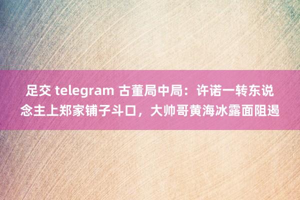 足交 telegram 古董局中局：许诺一转东说念主上郑家铺子斗口，大帅哥黄海冰露面阻遏