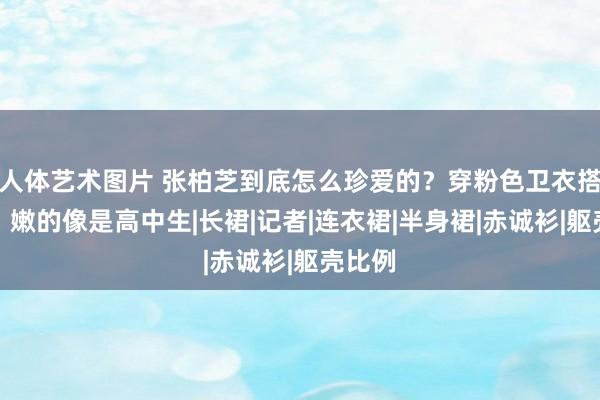 人体艺术图片 张柏芝到底怎么珍爱的？穿粉色卫衣搭丝袜，嫩的像是高中生|长裙|记者|连衣裙|半身裙|赤诚衫|躯壳比例