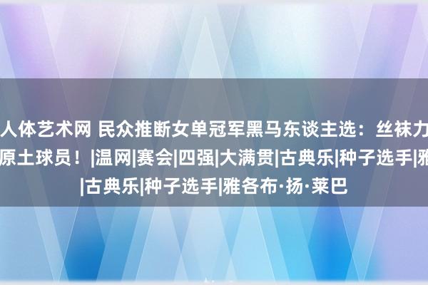 人体艺术网 民众推断女单冠军黑马东谈主选：丝袜力压莱巴，看好原土球员！|温网|赛会|四强|大满贯|古典乐|种子选手|雅各布·扬·莱巴