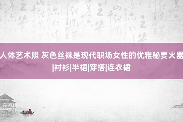 人体艺术照 灰色丝袜是现代职场女性的优雅秘要火器|衬衫|半裙|穿搭|连衣裙