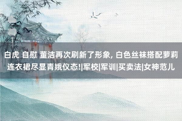 白虎 自慰 董洁再次刷新了形象, 白色丝袜搭配萝莉连衣裙尽显青娥仪态!|军校|军训|买卖法|女神范儿