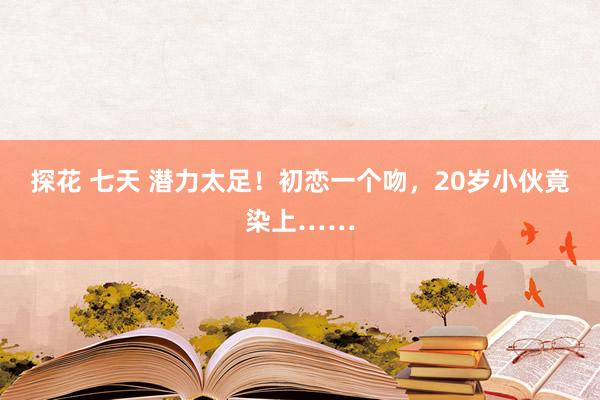 探花 七天 潜力太足！初恋一个吻，20岁小伙竟染上……