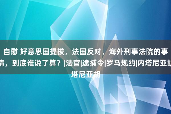 自慰 好意思国提拔，法国反对，海外刑事法院的事情，到底谁说了算？|法官|逮捕令|罗马规约|内塔尼亚胡