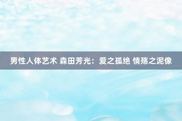 男性人体艺术 森田芳光：爱之孤绝 情殇之泥像