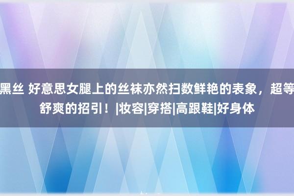 黑丝 好意思女腿上的丝袜亦然扫数鲜艳的表象，超等舒爽的招引！|妆容|穿搭|高跟鞋|好身体