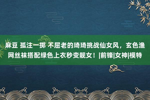 麻豆 孤注一掷 不屈老的琦琦挑战仙女风，玄色渔网丝袜搭配绿色上衣秒变靓女！|前锋|女神|模特