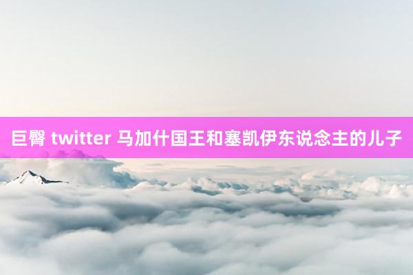 巨臀 twitter 马加什国王和塞凯伊东说念主的儿子