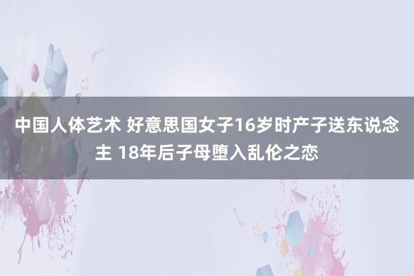 中国人体艺术 好意思国女子16岁时产子送东说念主 18年后子母堕入乱伦之恋