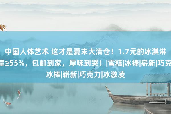 中国人体艺术 这才是夏末大清仓！1.7元的冰淇淋，牛奶含量≥55%，包邮到家，厚味到哭！|雪糕|冰棒|崭新|巧克力|冰激凌