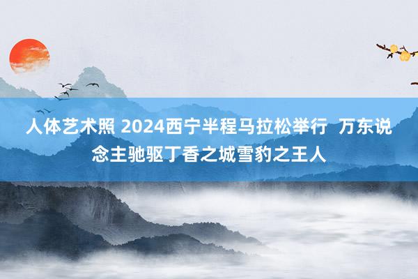 人体艺术照 2024西宁半程马拉松举行  万东说念主驰驱丁香之城雪豹之王人