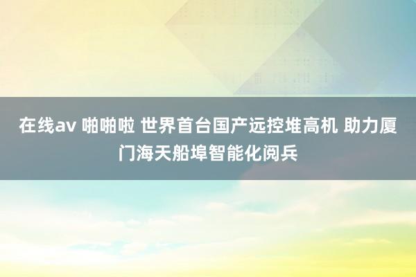 在线av 啪啪啦 世界首台国产远控堆高机 助力厦门海天船埠智能化阅兵