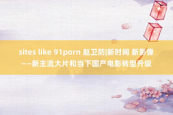 sites like 91porn 赵卫防|新时间 新影像——新主流大片和当下国产电影转型升级