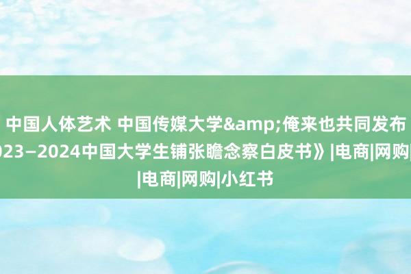 中国人体艺术 中国传媒大学&俺来也共同发布！《2023—2024中国大学生铺张瞻念察白皮书》|电商|网购|小红书