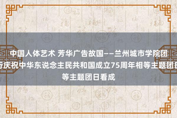 中国人体艺术 芳华广告故国——兰州城市学院团委举行庆祝中华东说念主民共和国成立75周年相等主题团日看成