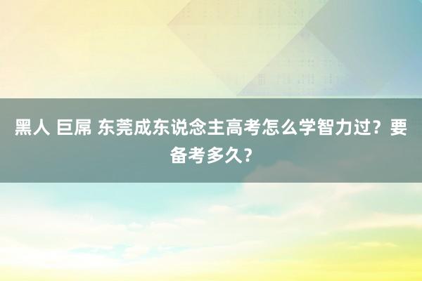 黑人 巨屌 东莞成东说念主高考怎么学智力过？要备考多久？