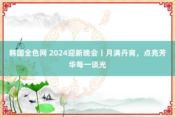 韩国全色网 2024迎新晚会丨月满丹宵，点亮芳华每一谈光