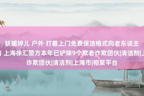 妖媚婷儿 户外 打着上门免费保洁格式向老东谈主倾销高价洗洁精 上海徐汇警方本年已铲除9个欺老诈欺团伙|清洁剂|上海市|相聚平台