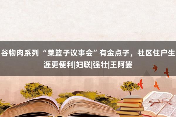 谷物肉系列 “菜篮子议事会”有金点子，社区住户生涯更便利|妇联|强壮|王阿婆