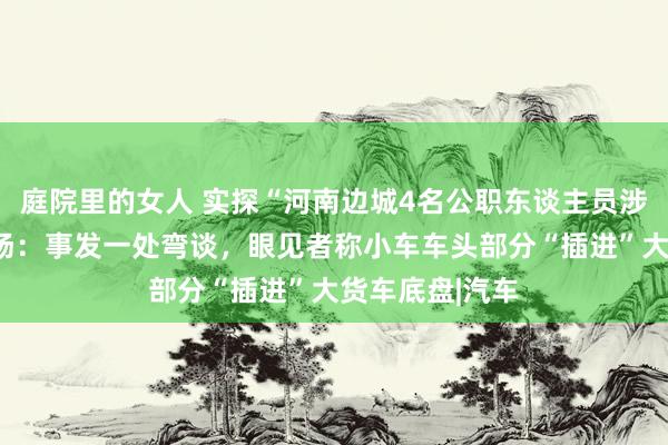 庭院里的女人 实探“河南边城4名公职东谈主员涉酒驾耗费”现场：事发一处弯谈，眼见者称小车车头部分“插进”大货车底盘|汽车