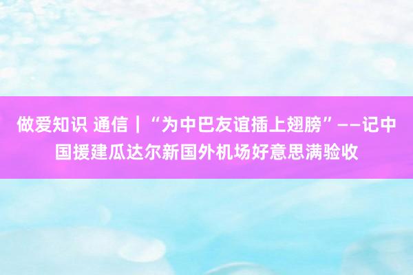 做爱知识 通信｜“为中巴友谊插上翅膀”——记中国援建瓜达尔新国外机场好意思满验收