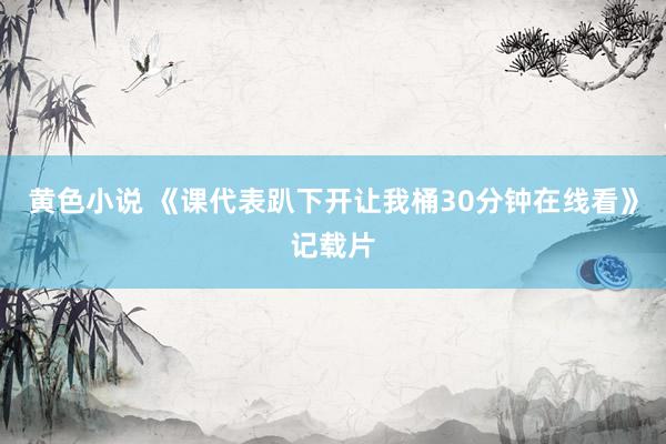 黄色小说 《课代表趴下开让我桶30分钟在线看》记载片