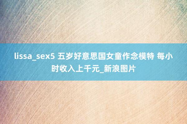 lissa_sex5 五岁好意思国女童作念模特 每小时收入上千元_新浪图片