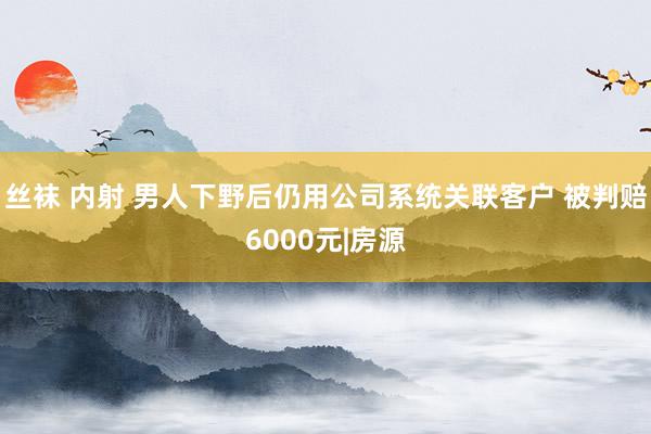 丝袜 内射 男人下野后仍用公司系统关联客户 被判赔6000元|房源