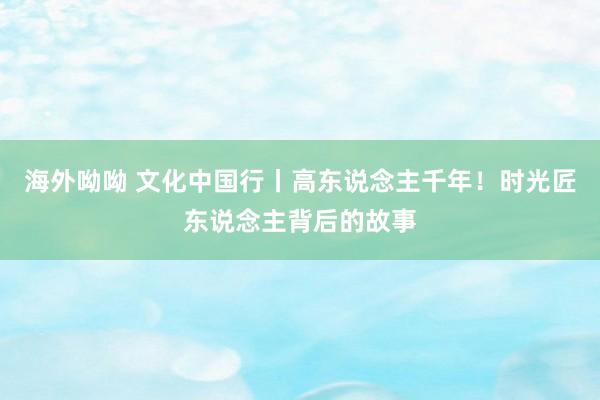 海外呦呦 文化中国行丨高东说念主千年！时光匠东说念主背后的故事