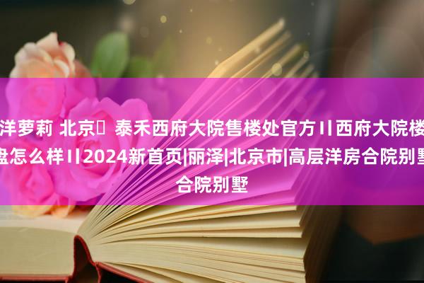 洋萝莉 北京➢泰禾西府大院售楼处官方〢西府大院楼盘怎么样〢2024新首页|丽泽|北京市|高层洋房合院别墅